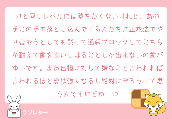 ﾝﾁと同じレベルには堕ちたくないけれど、あの手この手で落とし込んでくる人たちに正攻法でやり合おうとしても黙って通報ブロックしてこちらが耐えて歯を食いしばることしか出来ないの歯がゆいです。まあ自担に対して嫌なこと言われれば言われるほど愛は強くなるし絶対に守ろうって思うんですけどね！