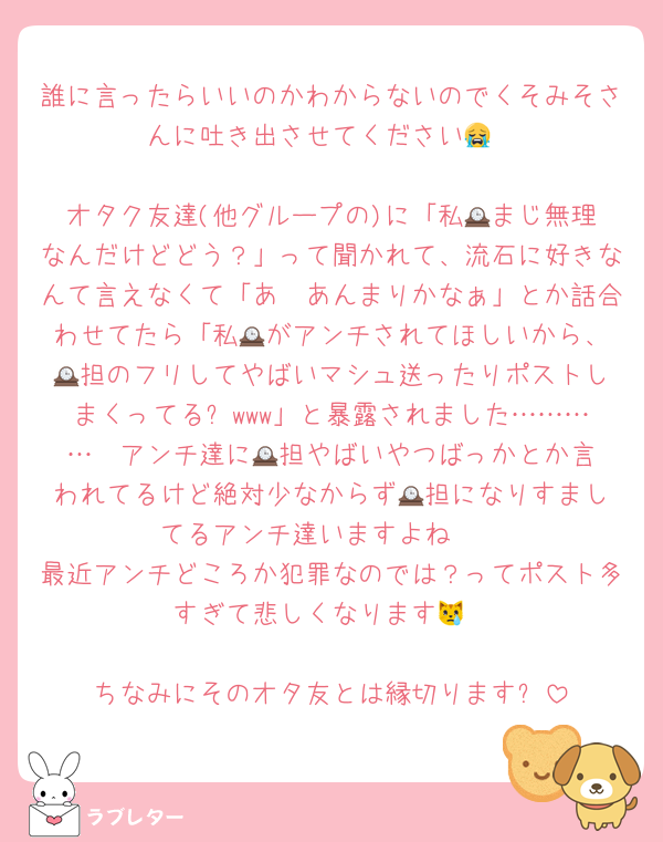 誰に言ったらいいのかわからないのでくそみそさんに吐き出させてください😭

オタク友達(他グループの)に「私🕰️まじ無理なんだけどどう？」って聞かれて、流石に好きなんて言えなくて「あ〜あんまりかなぁ」とか話合わせてたら「私🕰️がアンチされてほしいから、🕰️担のフリしてやばいマシュ送ったりポストしまくってる❗️www」と暴露されました…………  アンチ達に🕰️担やばいやつばっかとか言われてるけど絶対少なからず🕰️担になりすましてるアンチ達いますよね　
最近アンチどころか犯罪なのでは？ってポスト多すぎて悲しくなります😿

ちなみにそのオタ友とは縁切ります❕
