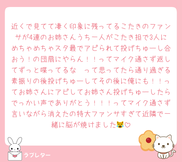近くで見てて凄く印象に残ってるこたきのファンサが4連のお姉さんうち一人がこたき担で3人にめちゃめちゃスタ最でアピられて投げちゅーし合おう！の団扇にやらん！！ってマイク通さず返してずっと喋ってるな〜って思ってたら通り過ぎる素振りの後投げちゅーしてその後に俺にも！！ってお姉さんにアピしてお姉さん投げちゅーしたらでっかい声でありがとう！！！ってマイク通さず言いながら消えたの特大ファンサすぎて近隣で一緒に脳が焼けました😹