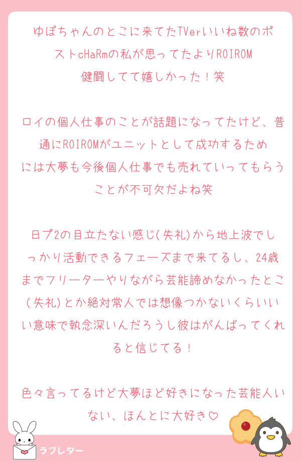 ゆぽちゃんのとこに来てたTVerいいね数のポストcHaRmの私が思ってたよりROIROM健闘してて嬉しかった！笑

ロイの個人仕事のことが話題になってたけど、普通にROIROMがユニットとして成功するためには大夢も今後個人仕事でも売れていってもらうことが不可欠だよね笑

日プ2の目立たない感じ(失礼)から地上波でしっかり活動できるフェーズまで来てるし、24歳までフリーターやりながら芸能諦めなかったとこ(失礼)とか絶対常人では想像つかないくらいいい意味で執念深いんだろうし彼はがんばってくれると信じてる！

色々言ってるけど大夢ほど好きになった芸能人いない、ほんとに大好き