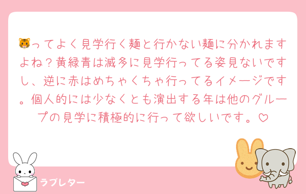 🐯ってよく見学行く麺と行かない麺に分かれますよね？黄緑青は滅多に見学行ってる姿見ないですし、逆に赤はめちゃくちゃ行ってるイメージです。個人的には少なくとも演出する年は他のグループの見学に積極的に行って欲しいです。