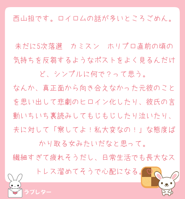 西山担です。ロイロムの話が多いところごめん。
未だに5次落選〜カミスン〜ホリプロ直前の頃の気持ちを反芻するようなポストをよく見るんだけど、シンプルに何で？って思う。
なんか、真正面から向き合えなかった元彼のことを思い出して悲劇のヒロイン化したり、彼氏の言動いちいち裏読みしてもじもじしたり泣いたり、夫に対して「察してよ！私大変なの！」な態度ばかり取る女みたいだなと思って。
繊細すぎて疲れそうだし、日常生活でも長大なストレス溜めてそうで心配になる。