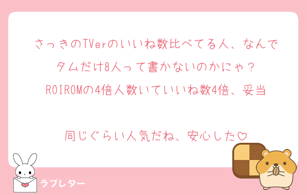 さっきのTVerのいいね数比べてる人、なんでタムだけ8人って書かないのかにゃ？
ROIROMの4倍人数いていいね数4倍、妥当
同じぐらい人気だね、安心した