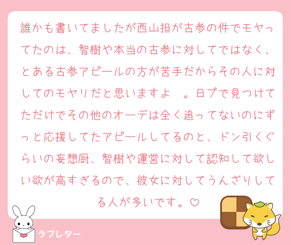 誰かも書いてましたが西山担が古参の件でモヤってたのは、智樹や本当の古参に対してではなく、とある古参アピールの方が苦手だからその人に対してのモヤリだと思いますよ〜。日プで見つけてただけでその他のオーデは全く追ってないのにずっと応援してたアピールしてるのと、ドン引くぐらいの妄想厨、智樹や運営に対して認知して欲しい欲が高すぎるので、彼女に対してうんざりしてる人が多いです。