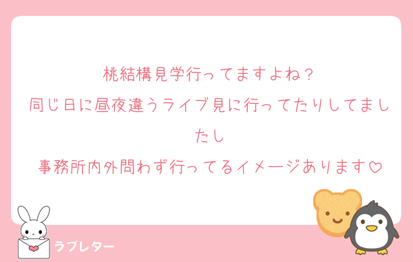 桃結構見学行ってますよね？
同じ日に昼夜違うライブ見に行ってたりしてましたし
事務所内外問わず行ってるイメージあります
