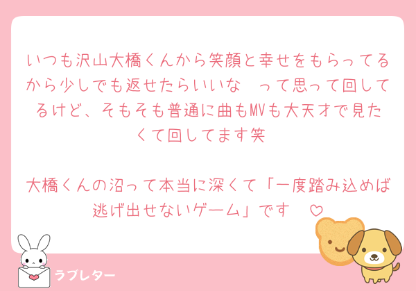 いつも沢山大橋くんから笑顔と幸せをもらってるから少しでも返せたらいいな〜って思って回してるけど、そもそも普通に曲もMVも大天才で見たくて回してます笑

大橋くんの沼って本当に深くて「一度踏み込めば逃げ出せないゲーム」です🫨