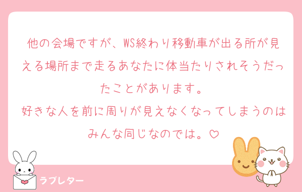 他の会場ですが、WS終わり移動車が出る所が見える場所まで走るあなたに体当たりされそうだったことがあります。
好きな人を前に周りが見えなくなってしまうのはみんな同じなのでは。