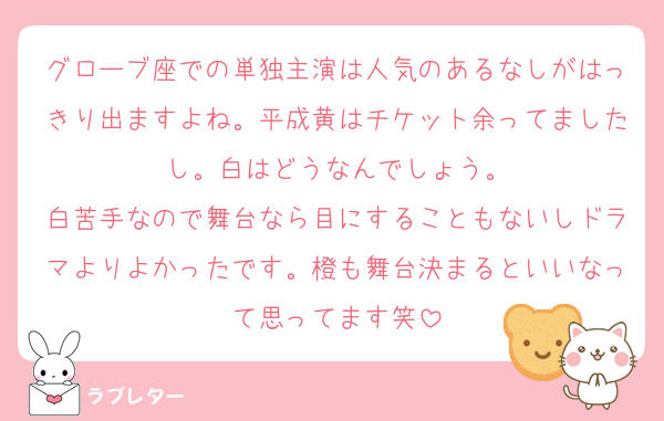 グローブ座での単独主演は人気のあるなしがはっきり出ますよね。平成黄はチケット余ってましたし。白はどうなんでしょう。
白苦手なので舞台なら目にすることもないしドラマよりよかったです。橙も舞台決まるといいなって思ってます笑