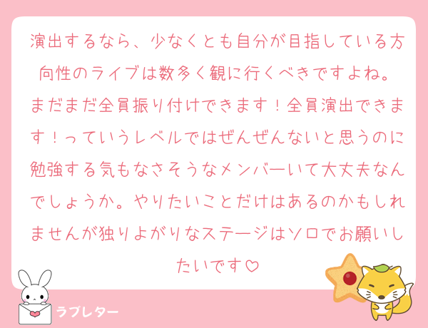 演出するなら、少なくとも自分が目指している方向性のライブは数多く観に行くべきですよね。
まだまだ全員振り付けできます！全員演出できます！っていうレベルではぜんぜんないと思うのに勉強する気もなさそうなメンバーいて大丈夫なんでしょうか。やりたいことだけはあるのかもしれませんが独りよがりなステージはソロでお願いしたいです