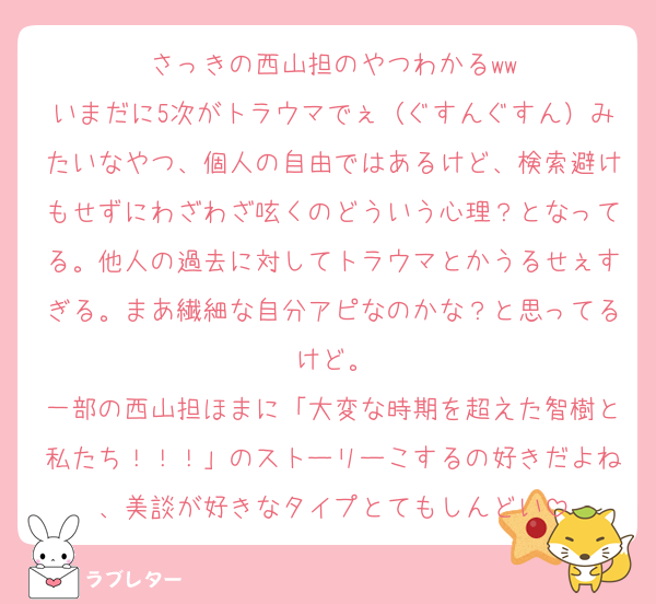 さっきの西山担のやつわかるww
いまだに5次がトラウマでぇ（ぐすんぐすん）みたいなやつ、個人の自由ではあるけど、検索避けもせずにわざわざ呟くのどういう心理？となってる。他人の過去に対してトラウマとかうるせぇすぎる。まあ繊細な自分アピなのかな？と思ってるけど。
一部の西山担ほまに「大変な時期を超えた智樹と私たち！！！」のストーリーこするの好きだよね、美談が好きなタイプとてもしんどい
