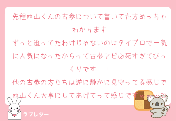 先程西山くんの古参について書いてた方めっちゃわかります
ずっと追ってたわけじゃないのにタイプロで一気に人気になったからって古参アピ必死すぎてびっくりです！！
他の古参の方たちは逆に静かに見守ってる感じで西山くん大事にしてあげてって感じですｗｗｗ