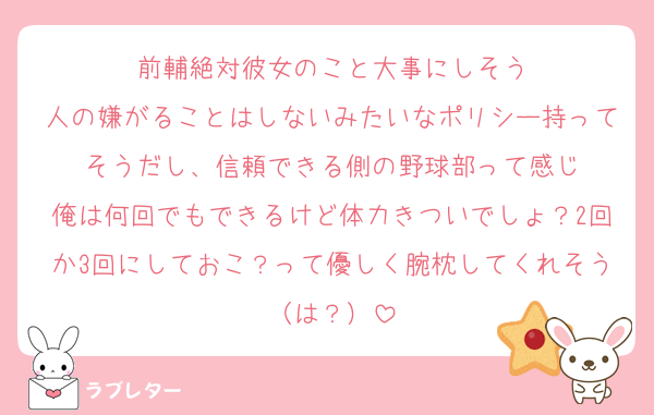 前輔絶対彼女のこと大事にしそう
人の嫌がることはしないみたいなポリシー持ってそうだし、信頼できる側の野球部って感じ
俺は何回でもできるけど体力きついでしょ？2回か3回にしておこ？って優しく腕枕してくれそう（は？）