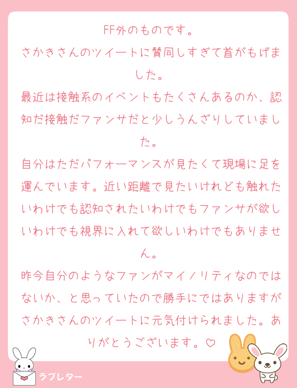 FF外のものです。
さかきさんのツイートに賛同しすぎて首がもげました。
最近は接触系のイベントもたくさんあるのか、認知だ接触だファンサだと少しうんざりしていました。
自分はただパフォーマンスが見たくて現場に足を運んでいます。近い距離で見たいけれども触れたいわけでも認知されたいわけでもファンサが欲しいわけでも視界に入れて欲しいわけでもありません。
昨今自分のようなファンがマイノリティなのではないか、と思っていたので勝手にではありますがさかきさんのツイートに元気付けられました。ありがとうございます。