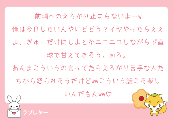 前輔へのえろがり止まらないよーw
俺は今日したいんやけどどう？イヤやったらええよ、ぎゅーだけにしよとかニコニコしながらド直球で甘えてきそう。めろ。
あんまこういうの言ってたらえろがり苦手な人たちから怒られそうだけどwwこういう話こそ楽しいんだもんww