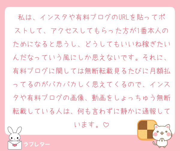 私は、インスタや有料ブログのURLを貼ってポストして、アクセスしてもらった方が1番本人のためになると思うし、どうしてもいいね稼ぎたいんだなっていう風にしか思えないです。それに、有料ブログに関しては無断転載見るたびに月額払ってるのがバカバカしく思えてくるので、インスタや有料ブログの画像、動画をしょっちゅう無断転載している人は、何も言わずに静かに通報しています。