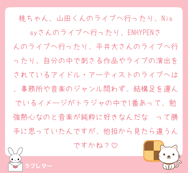 桃ちゃん、山田くんのライブへ行ったり、Nissyさんのライブへ行ったり、ENHYPENさんのライブへ行ったり、平井大さんのライブへ行ったり、自分の中で刺さる作品やライブの演出をされているアイドル・アーティストのライブへは、事務所や音楽のジャンル問わず、結構足を運んでいるイメージがトラジャの中で1番あって、勉強熱心なのと音楽が純粋に好きなんだな〜って勝手に思っていたんですが、他担から見たら違うんですかね？