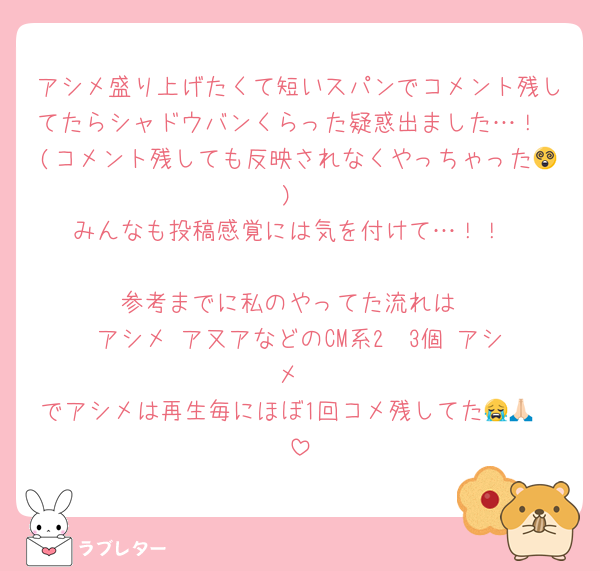 アシメ盛り上げたくて短いスパンでコメント残してたらシャドウバンくらった疑惑出ました…！
(コメント残しても反映されなくやっちゃった😵)
みんなも投稿感覚には気を付けて…！！

参考までに私のやってた流れは
アシメ▶️ア又アなどのCM系2〜3個▶️アシメ
でアシメは再生毎にほぼ1回コメ残してた😭🙏🏻