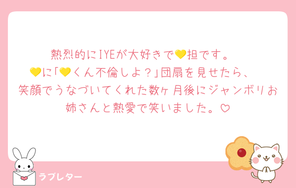熱烈的にIYEが大好きで💛担です。
💛に｢💛くん不倫しよ？｣団扇を見せたら、
笑顔でうなづいてくれた数ヶ月後にジャンボリお姉さんと熱愛で笑いました。