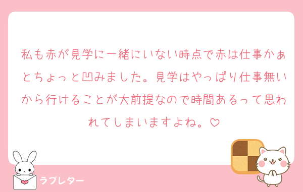 私も赤が見学に一緒にいない時点で赤は仕事かぁとちょっと凹みました。見学はやっぱり仕事無いから行けることが大前提なので時間あるって思われてしまいますよね。