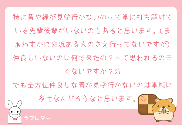 特に黄や緑が見学行かないのって単に打ち解けている先輩後輩がいないのもあると思います。(まぁわずかに交流ある人のさえ行ってないですが)仲良しいないのに何で来たの？って思われるの辛くないですか？泣
でも全方位仲良しな青が見学行かないのは単純に多忙なんだろうなと思います。