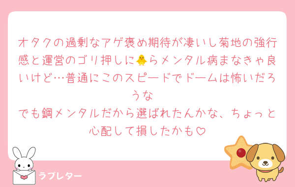オタクの過剰なアゲ褒め期待が凄いし菊地の強行感と運営のゴリ押しに🐥らメンタル病まなきゃ良いけど…普通にこのスピードでドームは怖いだろうな
でも鋼メンタルだから選ばれたんかな、ちょっと心配して損したかも