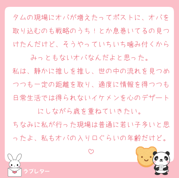 タムの現場にオバが増えたってポストに、オバを取り込むのも戦略のうち！とか息巻いてるの見つけたんだけど、そうやっていちいち噛み付くからみっともないオバなんだよと思った。
私は、静かに推しを推し、世の中の流れを見つめつつも一定の距離を取り、適度に情報を得つつも日常生活では得られないイケメンを心のデザートにしながら歳を重ねていきたい。
ちなみに私が行った現場は普通に若い子多いと思ったよ、私もオバの入り口ぐらいの年齢だけど。