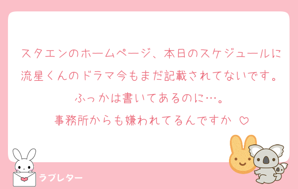 スタエンのホームページ、本日のスケジュールに流星くんのドラマ今もまだ記載されてないです。ふっかは書いてあるのに…。
事務所からも嫌われてるんですか♡