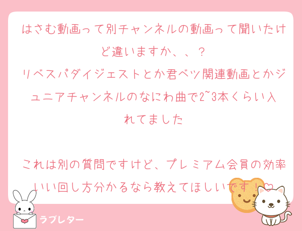 はさむ動画って別チャンネルの動画って聞いたけど違いますか、、？
リベスパダイジェストとか君ベツ関連動画とかジュニアチャンネルのなにわ曲で2~3本くらい入れてました

これは別の質問ですけど、プレミアム会員の効率いい回し方分かるなら教えてほしいです！