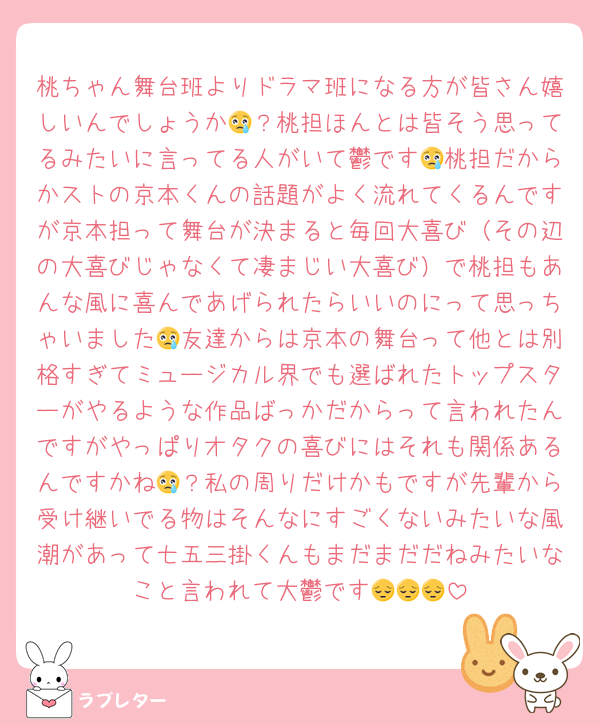 桃ちゃん舞台班よりドラマ班になる方が皆さん嬉しいんでしょうか😢？桃担ほんとは皆そう思ってるみたいに言ってる人がいて鬱です😢桃担だからかストの京本くんの話題がよく流れてくるんですが京本担って舞台が決まると毎回大喜び（その辺の大喜びじゃなくて凄まじい大喜び）で桃担もあんな風に喜んであげられたらいいのにって思っちゃいました😢友達からは京本の舞台って他とは別格すぎてミュージカル界でも選ばれたトップスターがやるような作品ばっかだからって言われたんですがやっぱりオタクの喜びにはそれも関係あるんですかね😢？私の周りだけかもですが先輩から受け継いでる物はそんなにすごくないみたいな風潮があって七五三掛くんもまだまだだねみたいなこと言われて大鬱です😔😔😔