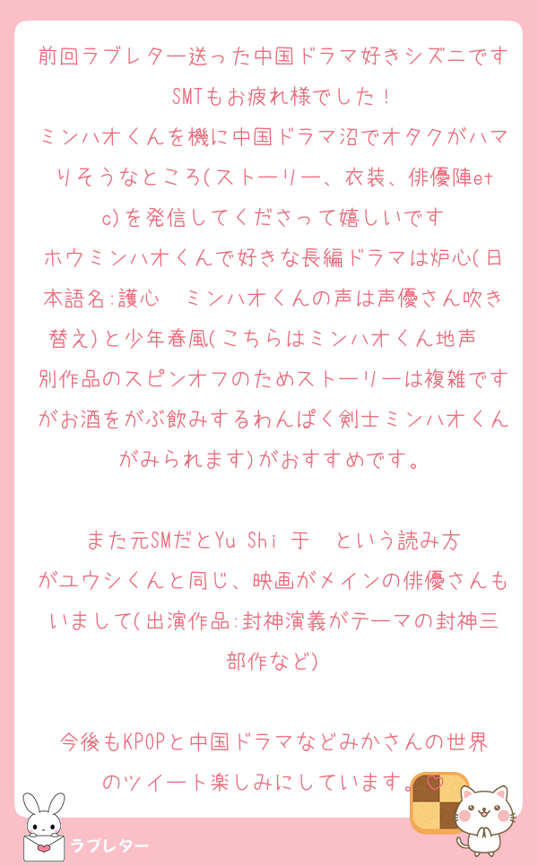 前回ラブレター送った中国ドラマ好きシズニです　SMTもお疲れ様でした！
ミンハオくんを機に中国ドラマ沼でオタクがハマりそうなところ(ストーリー、衣装、俳優陣etc)を発信してくださって嬉しいです
ホウミンハオくんで好きな長編ドラマは炉心(日本語名:護心　ミンハオくんの声は声優さん吹き替え)と少年春風(こちらはミンハオくん地声　別作品のスピンオフのためストーリーは複雑ですがお酒をがぶ飲みするわんぱく剣士ミンハオくんがみられます)がおすすめです。

また元SMだとYu Shi 于适という読み方がユウシくんと同じ、映画がメインの俳優さんもいまして(出演作品:封神演義がテーマの封神三部作など)

今後もKPOPと中国ドラマなどみかさんの世界のツイート楽しみにしています。