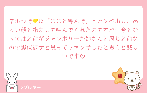 アホつで💛に「〇〇と呼んで」とカンペ出し、めろい顔と指差しで呼んでくれたのですが…今となっては名前がジャンボリーお姉さんと同じ名前なので擬似彼女と思ってファンサしたと思うと悲しいです