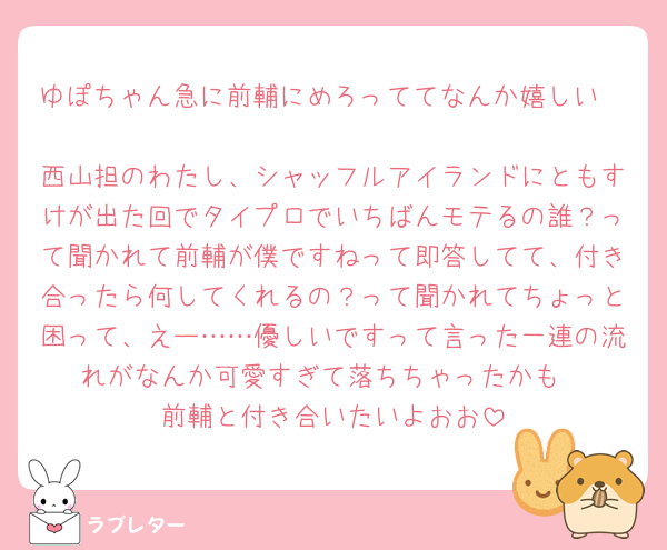 ゆぽちゃん急に前輔にめろっててなんか嬉しい🥹
西山担のわたし、シャッフルアイランドにともすけが出た回でタイプロでいちばんモテるの誰？って聞かれて前輔が僕ですねって即答してて、付き合ったら何してくれるの？って聞かれてちょっと困って、えー……優しいですって言った一連の流れがなんか可愛すぎて落ちちゃったかも
前輔と付き合いたいよおお