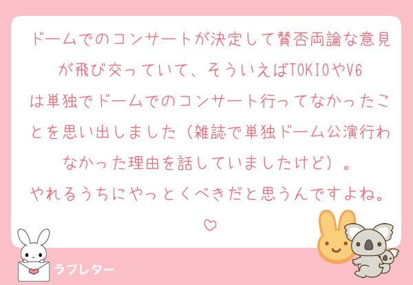 ドームでのコンサートが決定して賛否両論な意見が飛び交っていて、そういえばTOKIOやV6は単独でドームでのコンサート行ってなかったことを思い出しました（雑誌で単独ドーム公演行わなかった理由を話していましたけど）。
やれるうちにやっとくべきだと思うんですよね。