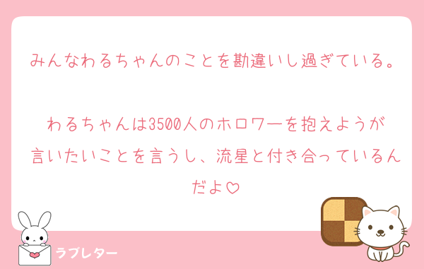 みんなわるちゃんのことを勘違いし過ぎている。
わるちゃんは3500人のホロワーを抱えようが言いたいことを言うし、流星と付き合っているんだよ