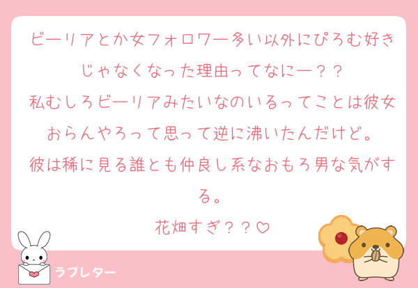 ビーリアとか女フォロワー多い以外にぴろむ好きじゃなくなった理由ってなにー？？
私むしろビーリアみたいなのいるってことは彼女おらんやろって思って逆に沸いたんだけど。
彼は稀に見る誰とも仲良し系なおもろ男な気がする。
花畑すぎ？？