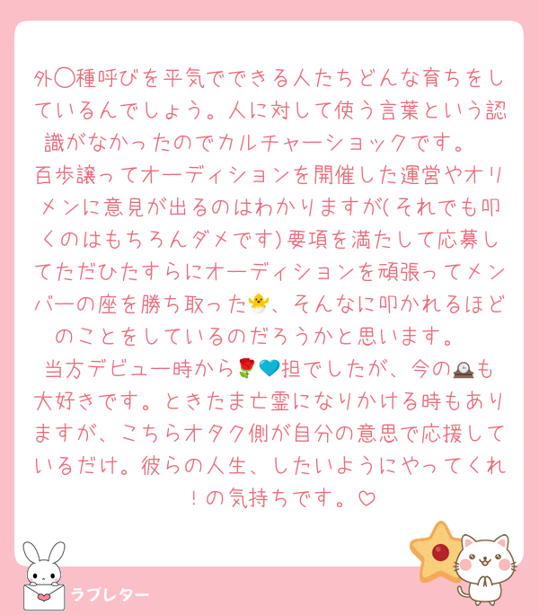 外◯種呼びを平気でできる人たちどんな育ちをしているんでしょう。人に対して使う言葉という認識がなかったのでカルチャーショックです。
百歩譲ってオーディションを開催した運営やオリメンに意見が出るのはわかりますが(それでも叩くのはもちろんダメです)要項を満たして応募してただひたすらにオーディションを頑張ってメンバーの座を勝ち取った🐣、そんなに叩かれるほどのことをしているのだろうかと思います。
当方デビュー時から🌹💙担でしたが、今の🕰️も大好きです。ときたま亡霊になりかける時もありますが、こちらオタク側が自分の意思で応援しているだけ。彼らの人生、したいようにやってくれ〜！の気持ちです。