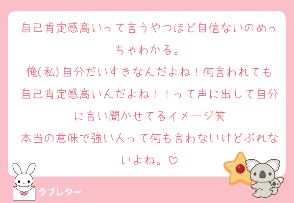 自己肯定感高いって言うやつほど自信ないのめっちゃわかる。
俺(私)自分だいすきなんだよね！何言われても自己肯定感高いんだよね！！って声に出して自分に言い聞かせてるイメージ笑
本当の意味で強い人って何も言わないけどぶれないよね。