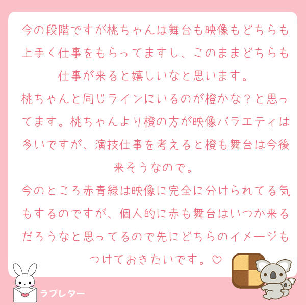 今の段階ですが桃ちゃんは舞台も映像もどちらも上手く仕事をもらってますし、このままどちらも仕事が来ると嬉しいなと思います。
桃ちゃんと同じラインにいるのが橙かな？と思ってます。桃ちゃんより橙の方が映像バラエティは多いですが、演技仕事を考えると橙も舞台は今後来そうなので。
今のところ赤青緑は映像に完全に分けられてる気もするのですが、個人的に赤も舞台はいつか来るだろうなと思ってるので先にどちらのイメージもつけておきたいです。
