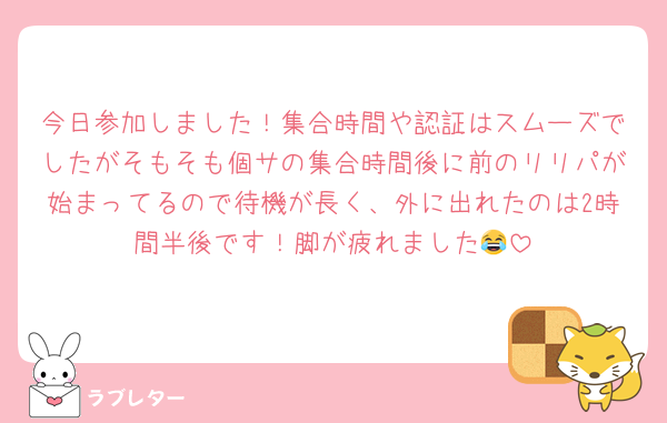 今日参加しました！集合時間や認証はスムーズでしたがそもそも個サの集合時間後に前のリリパが始まってるので待機が長く、外に出れたのは2時間半後です！脚が疲れました😂
