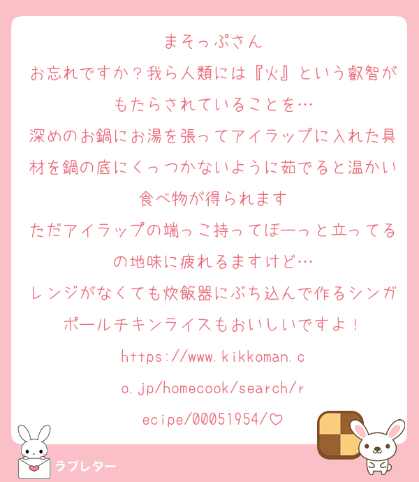 まそっぷさん
お忘れですか？我ら人類には『火』という叡智がもたらされていることを…
深めのお鍋にお湯を張ってアイラップに入れた具材を鍋の底にくっつかないように茹でると温かい食べ物が得られます
ただアイラップの端っこ持ってぼーっと立ってるの地味に疲れるますけど…
レンジがなくても炊飯器にぶち込んで作るシンガポールチキンライスもおいしいですよ！
https://www.kikkoman.co.jp/homecook/search/recipe/00051954/