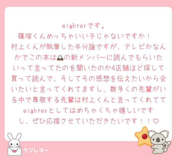 eighterです。
篠塚くんめっちゃいい子じゃないですか！
村上くんが執筆した半分論ですが、テレビかなんかでこの本は🕰️の新メンバーに読んでもらいたいって言ってたのを聞いたのか4店舗ほど探して買って読んで、そしてその感想を伝えたいから会いたいと言ってくれてますし、数多くの先輩がいる中で尊敬する先輩は村上くんと言ってくれててeighterとしてはめちゃくちゃ嬉しいですし、ぜひ応援させていただきたいです！！