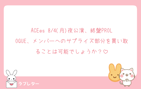ACEes 8/4(月)夜公演、終盤PROLOGUE、メンバーへのサプライズ部分を買い取ることは可能でしょうか？
