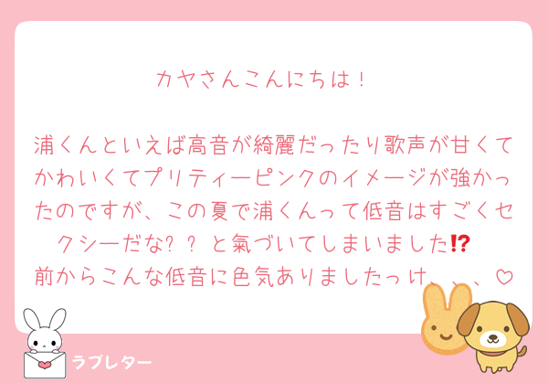 カヤさんこんにちは！

浦くんといえば高音が綺麗だったり歌声が甘くてかわいくてプリティーピンクのイメージが強かったのですが、この夏で浦くんって低音はすごくセクシーだな⁉️⁉️と氣づいてしまいました😢
前からこんな低音に色気ありましたっけ、、、