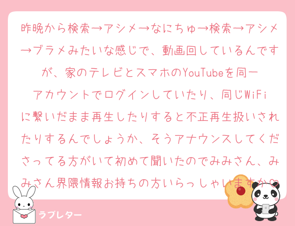 昨晩から検索→アシメ→なにちゅ→検索→アシメ→ブラメみたいな感じで、動画回しているんですが、家のテレビとスマホのYouTubeを同一アカウントでログインしていたり、同じWiFiに繋いだまま再生したりすると不正再生扱いされたりするんでしょうか、そうアナウンスしてくださってる方がいて初めて聞いたのでみみさん、みみさん界隈情報お持ちの方いらっしゃいますか