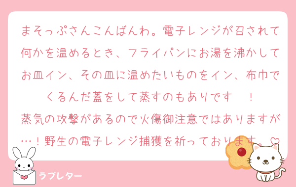 まそっぷさんこんばんわ。電子レンジが召されて何かを温めるとき、フライパンにお湯を沸かしてお皿イン、その皿に温めたいものをイン、布巾でくるんだ蓋をして蒸すのもありです〜！
蒸気の攻撃があるので火傷御注意ではありますが…！野生の電子レンジ捕獲を祈っております。
