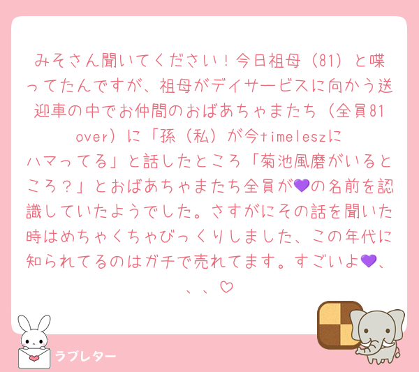 みそさん聞いてください！今日祖母（81）と喋ってたんですが、祖母がデイサービスに向かう送迎車の中でお仲間のおばあちゃまたち（全員81over）に「孫（私）が今timeleszにハマってる」と話したところ「菊池風磨がいるところ？」とおばあちゃまたち全員が💜の名前を認識していたようでした。さすがにその話を聞いた時はめちゃくちゃびっくりしました、この年代に知られてるのはガチで売れてます。すごいよ💜、、、