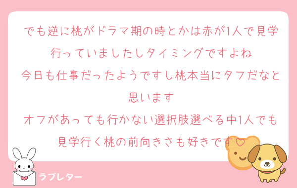 でも逆に桃がドラマ期の時とかは赤が1人で見学行っていましたしタイミングですよね
今日も仕事だったようですし桃本当にタフだなと思います
オフがあっても行かない選択肢選べる中1人でも見学行く桃の前向きさも好きです