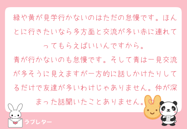 緑や黄が見学行かないのはただの怠慢です。ほんとに行きたいなら多方面と交流が多い赤に連れてってもらえばいいんですから。
青が行かないのも怠慢です。そして青は一見交流が多そうに見えますが一方的に話しかけたりしてるだけで友達が多いわけじゃありません。仲が深まった話聞いたことありません。