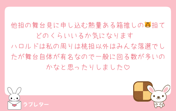 他担の舞台見に申し込む熱量ある箱推しの🐯担てどのくらいいるか気になります
ハロルドは私の周りは桃担以外はみんな落選でしたが舞台自体が有名なので一般に回る数が多いのかなと思ったりしました