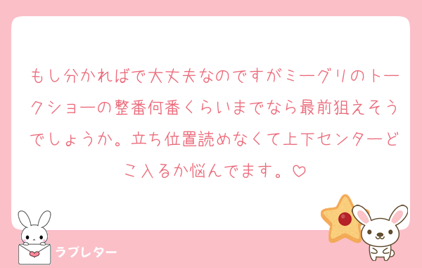 もし分かればで大丈夫なのですがミーグリのトークショーの整番何番くらいまでなら最前狙えそうでしょうか。立ち位置読めなくて上下センターどこ入るか悩んでます。